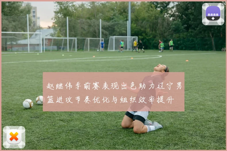 赵继伟季前赛表现出色助力辽宁男篮进攻节奏优化与组织效率提升