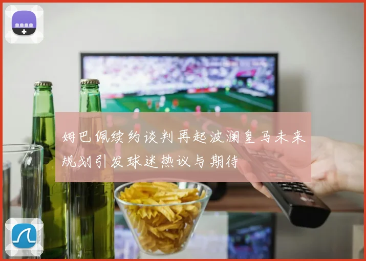 姆巴佩续约谈判再起波澜皇马未来规划引发球迷热议与期待