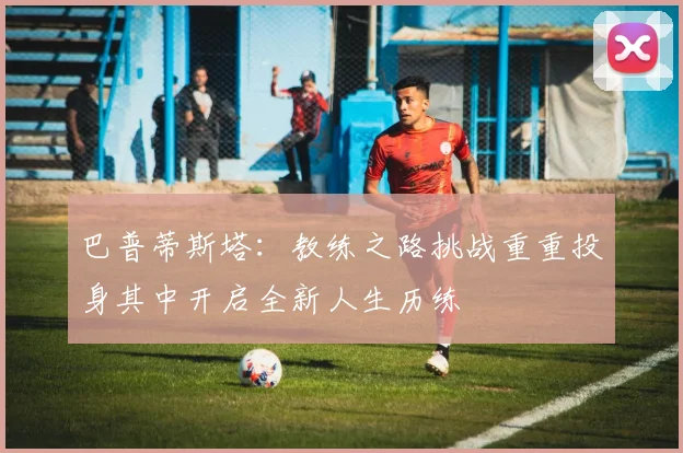 巴普蒂斯塔:教练之路挑战重重投身其中开启全新人生历练