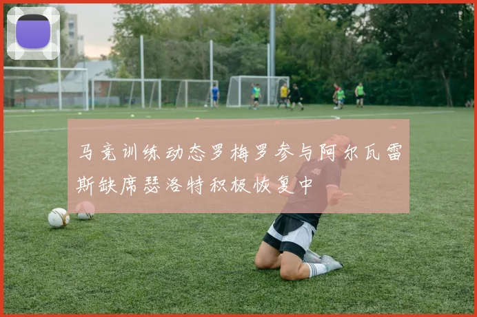 马竞训练动态罗梅罗参与阿尔瓦雷斯缺席瑟洛特积极恢复中