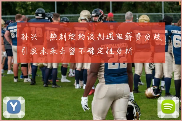 孙兴慜热刺续约谈判遇阻薪资分歧引发未来去留不确定性分析