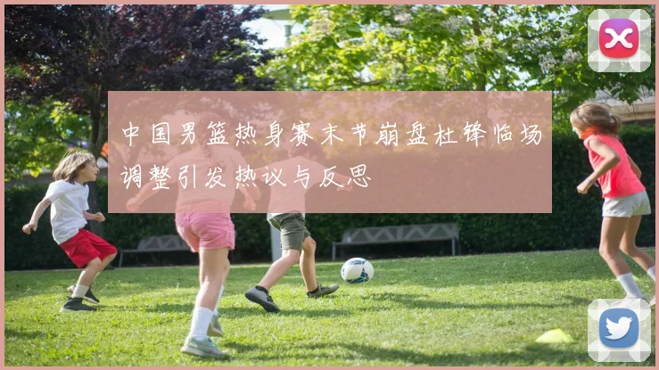 中国男篮热身赛末节崩盘杜锋临场调整引发热议与反思