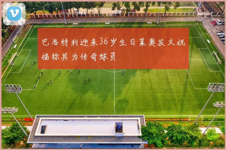 巴洛特利迎来36岁生日莱奥发文祝福称其为传奇球员