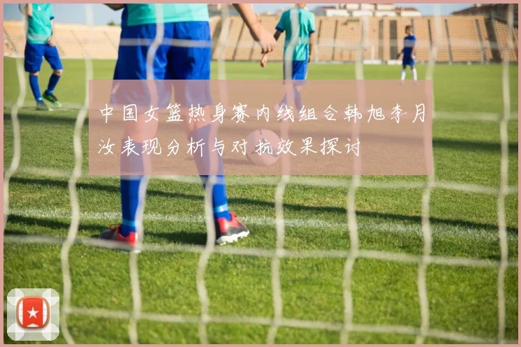 中国女篮热身赛内线组合韩旭李月汝表现分析与对抗效果探讨