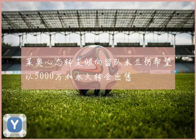 莱奥心态转变倾向留队米兰仍希望以5000万加永久转会出售