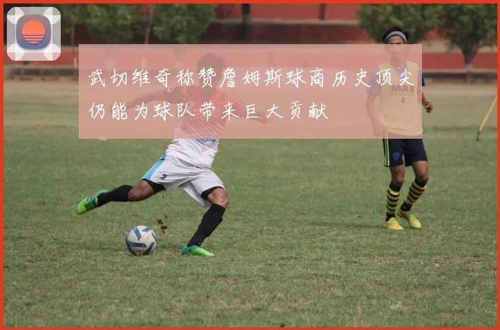 武切维奇称赞詹姆斯球商历史顶尖仍能为球队带来巨大贡献