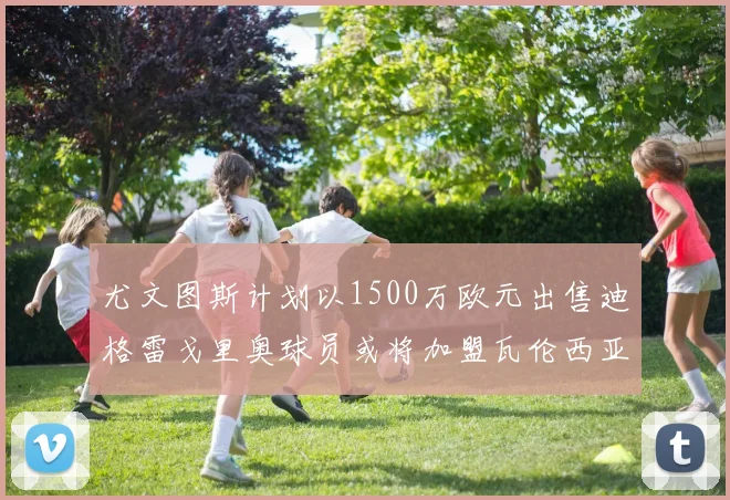 尤文图斯计划以1500万欧元出售迪格雷戈里奥球员或将加盟瓦伦西亚