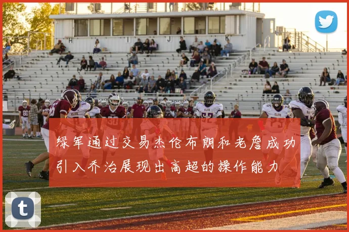 绿军通过交易杰伦布朗和老詹成功引入乔治展现出高超的操作能力