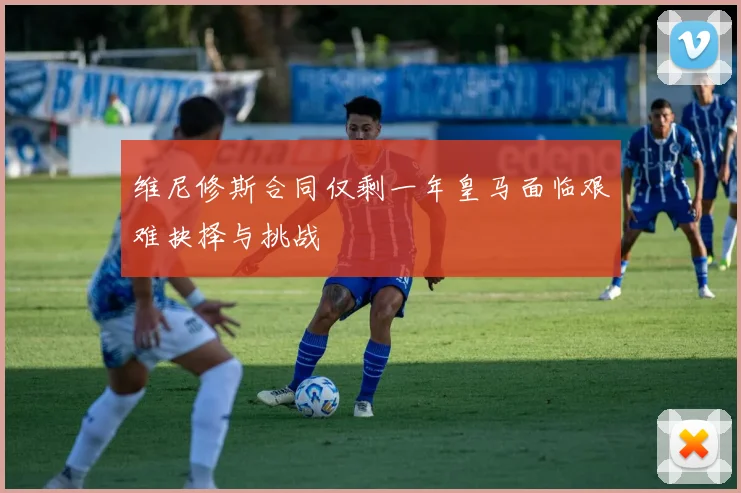 维尼修斯合同仅剩一年皇马面临艰难抉择与挑战