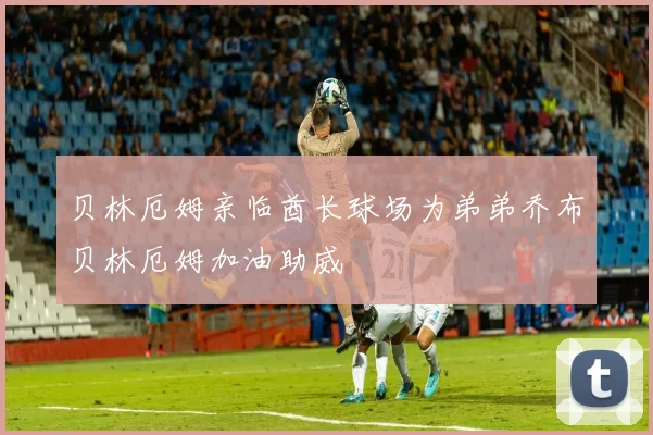 贝林厄姆亲临酋长球场为弟弟乔布贝林厄姆加油助威