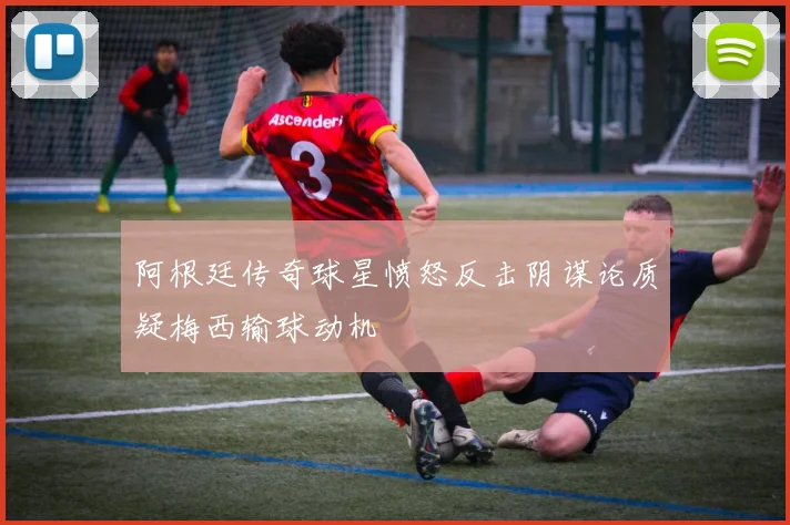 阿根廷传奇球星愤怒反击阴谋论质疑梅西输球动机
