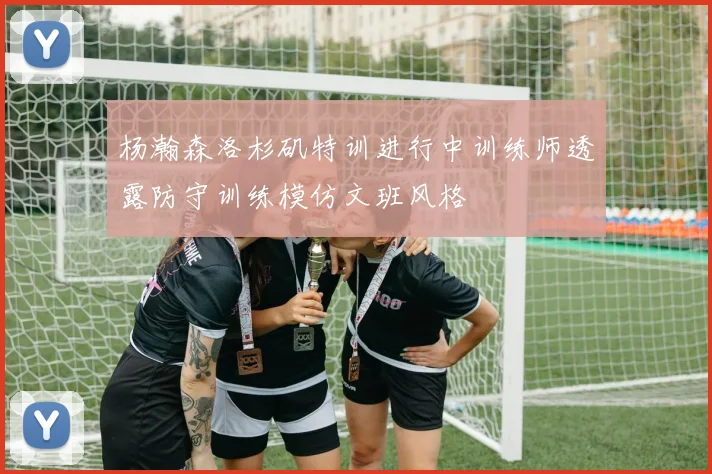 杨瀚森洛杉矶特训进行中训练师透露防守训练模仿文班风格