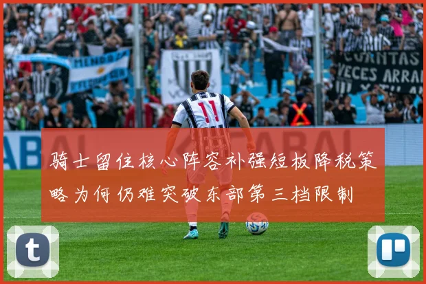 骑士留住核心阵容补强短板降税策略为何仍难突破东部第三档限制