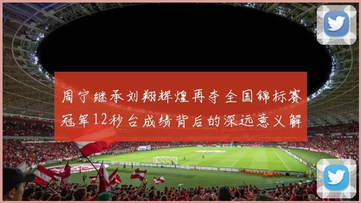 周宁继承刘翔辉煌再夺全国锦标赛冠军12秒台成绩背后的深远意义解析