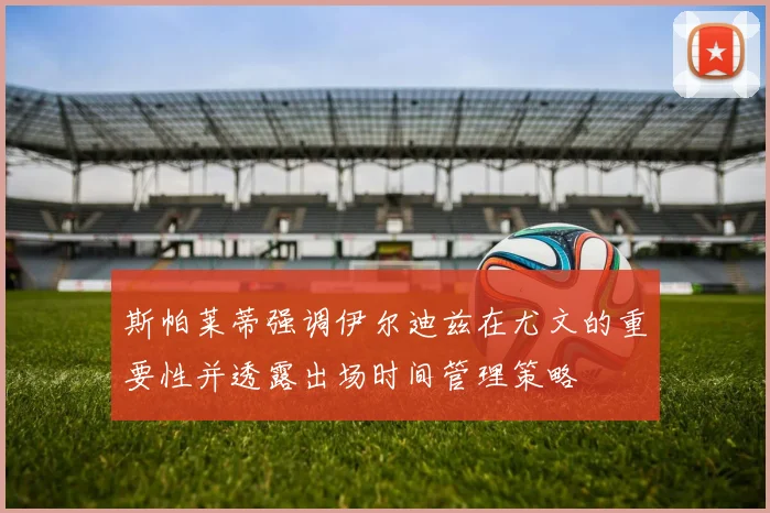 斯帕莱蒂强调伊尔迪兹在尤文的重要性并透露出场时间管理策略